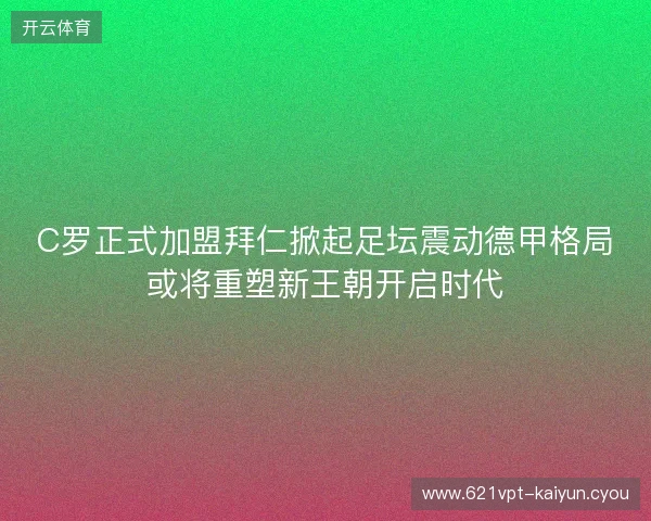 C罗正式加盟拜仁掀起足坛震动德甲格局或将重塑新王朝开启时代