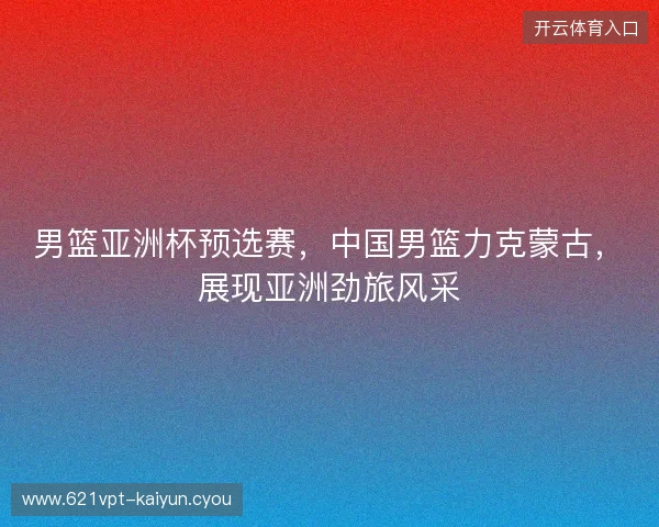 男篮亚洲杯预选赛，中国男篮力克蒙古，展现亚洲劲旅风采
